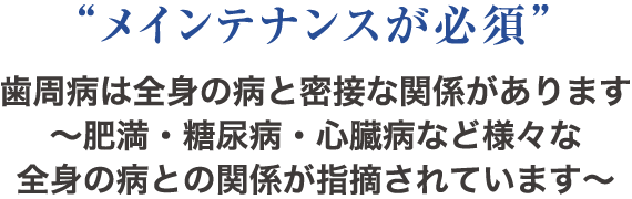 “メインテナンスが必須” 歯周病は全身の病と密接な関係があります～肥満・糖尿病・心臓病など様々な全身の病との関係が指摘されています～