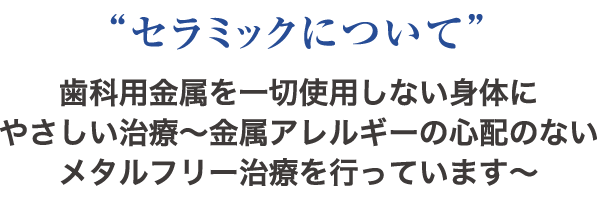 “セラミックについて” 歯科用金属を一切使用しない身体にやさしい治療〜金属アレルギーの心配のないメタルフリー治療を行っています〜
