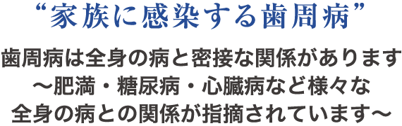 “家族に感染する歯周病”歯周病は全身の病と密接な関係があります〜肥満・糖尿病・心臓病など様々な全身の病との関係が指摘されています〜